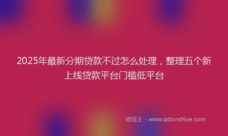 2025年最新分期贷款不过怎么处理，整理五个新上线贷款平台门槛低平台