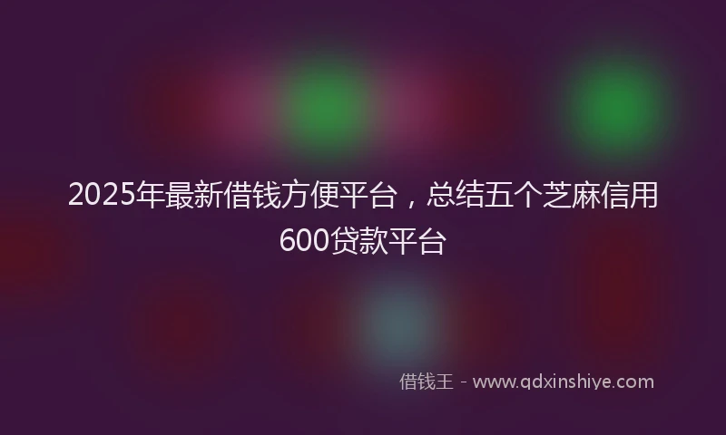 2025年最新借钱方便平台，总结五个芝麻信用600贷款平台
