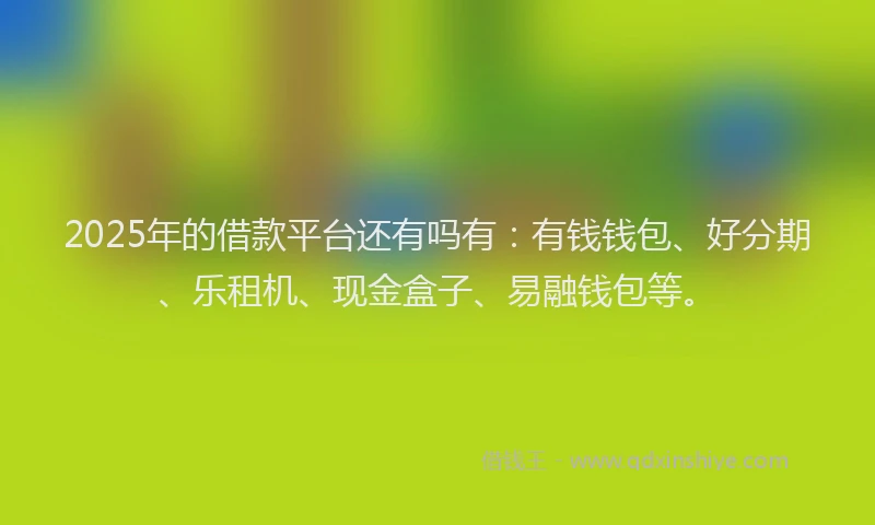 2025年的借款平台还有吗有：有钱钱包、好分期、乐租机、现金盒子、易融钱包等。