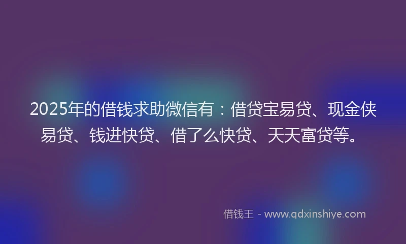 2025年的借钱求助微信有：借贷宝易贷、现金侠易贷、钱进快贷、借了么快贷、天天富贷等。