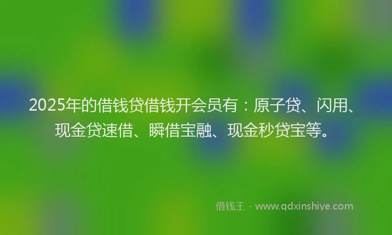 2025年的借钱贷借钱开会员有：原子贷、闪用、现金贷速借、瞬借宝融、现金秒贷宝等。