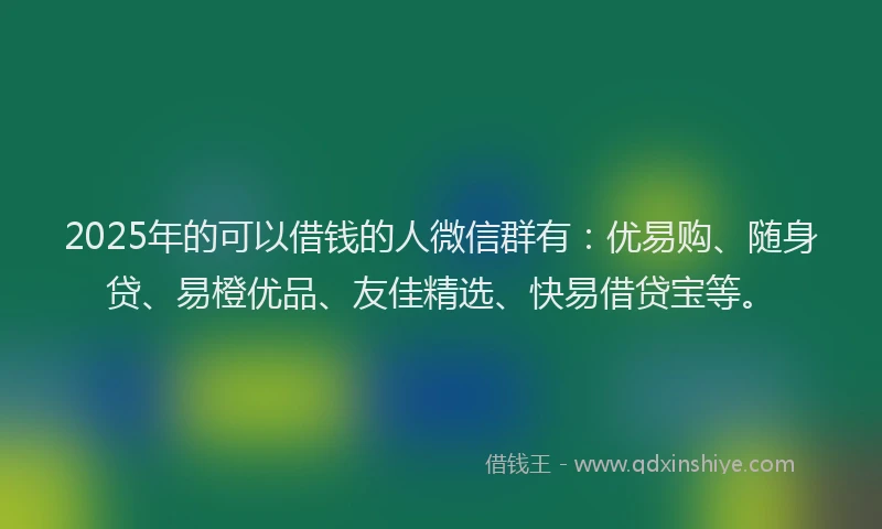 2025年的可以借钱的人微信群有：优易购、随身贷、易橙优品、友佳精选、快易借贷宝等。