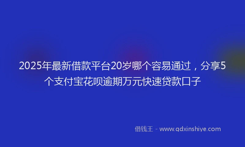 2025年最新借款平台20岁哪个容易通过，分享5个支付宝花呗逾期万元快速贷款口子