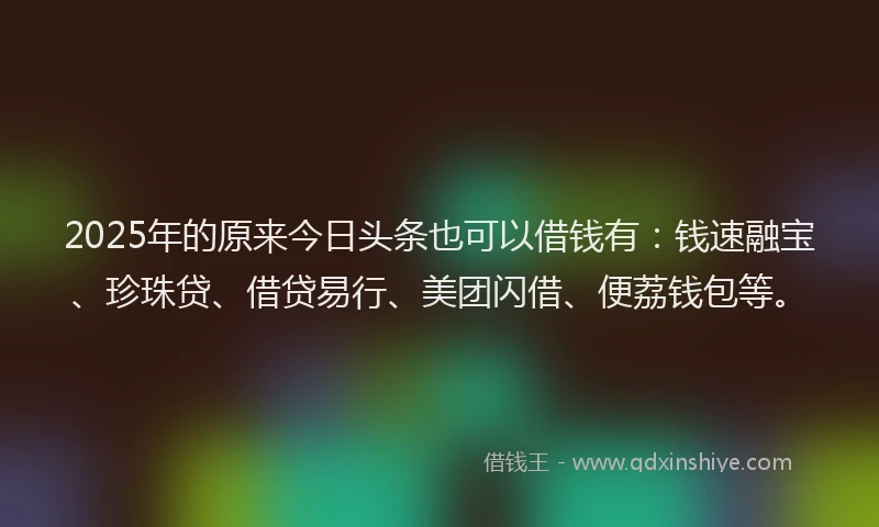 2025年的原来今日头条也可以借钱有：钱速融宝、珍珠贷、借贷易行、美团闪借、便荔钱包等。