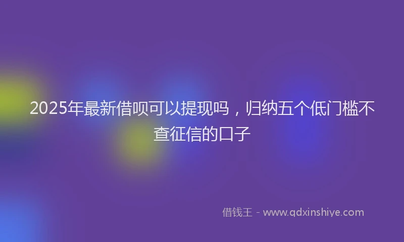 2025年最新借呗可以提现吗，归纳五个低门槛不查征信的口子