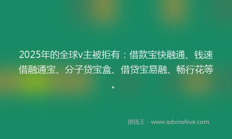 2025年的全球v主被拒有：借款宝快融通、钱速借融通宝、分子贷宝盒、借贷宝易融、畅行花等。