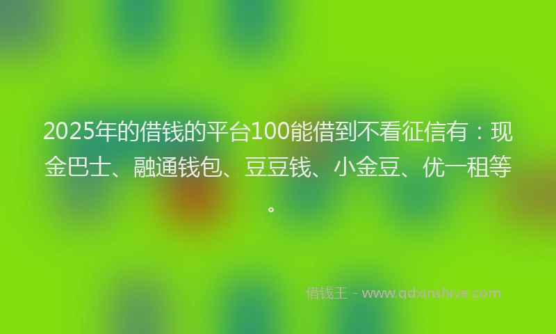 2025年的借钱的平台100能借到不看征信有：现金巴士、融通钱包、豆豆钱、小金豆、优一租等。