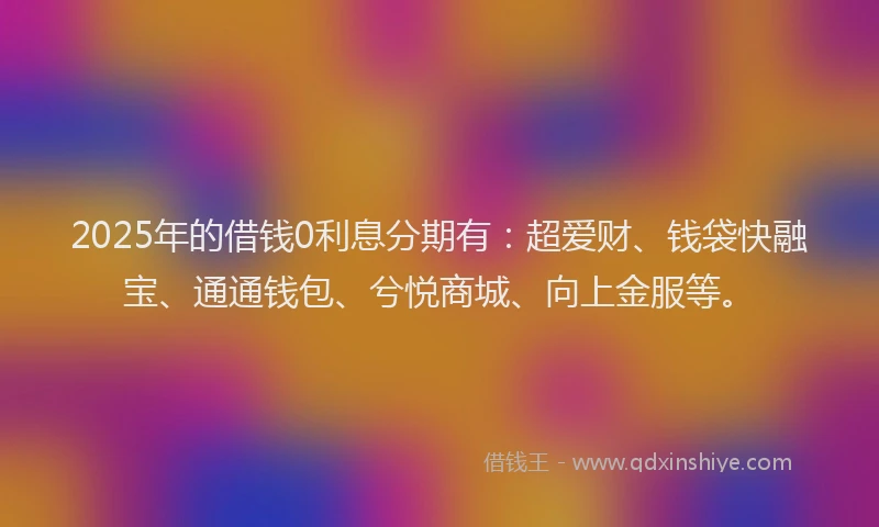2025年的借钱0利息分期有：超爱财、钱袋快融宝、通通钱包、兮悦商城、向上金服等。