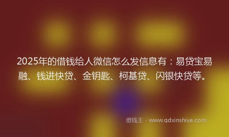 2025年的借钱给人微信怎么发信息有：易贷宝易融、钱进快贷、金钥匙、柯基贷、闪银快贷等。