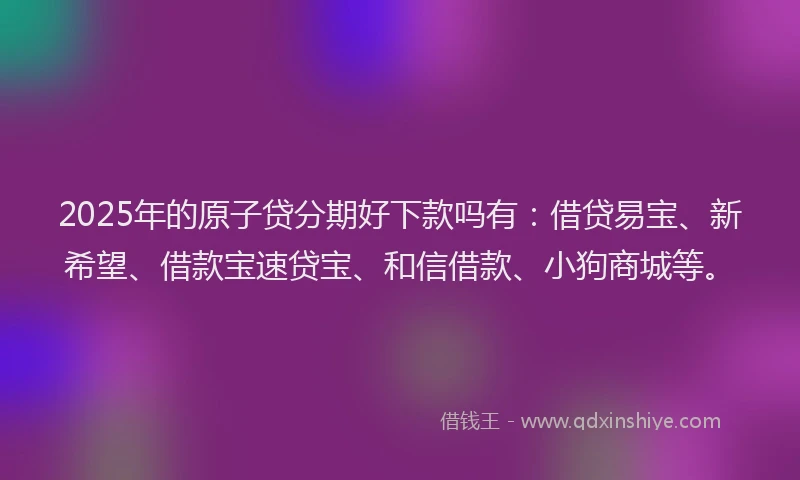 2025年的原子贷分期好下款吗有：借贷易宝、新希望、借款宝速贷宝、和信借款、小狗商城等。