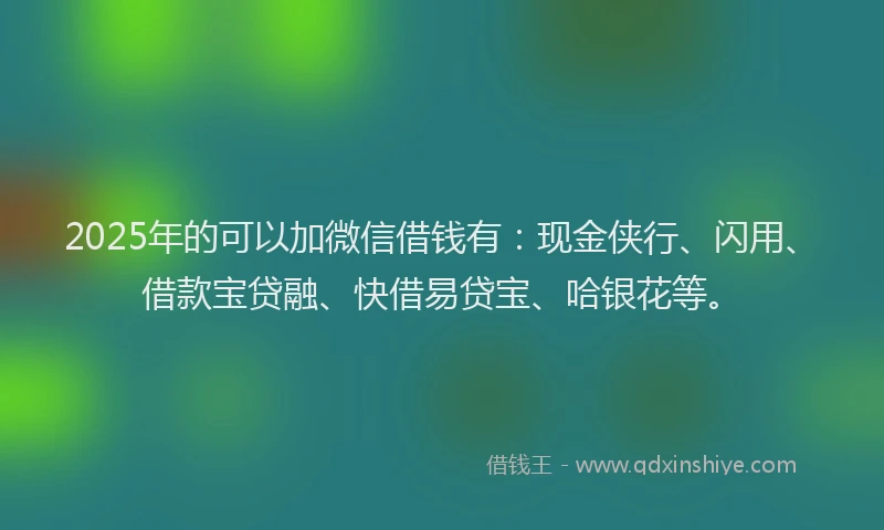 2025年的可以加微信借钱有：现金侠行、闪用、借款宝贷融、快借易贷宝、哈银花等。