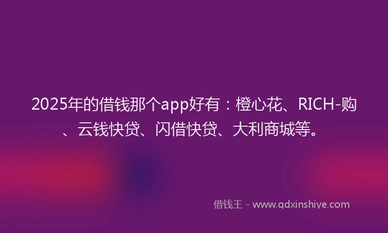 2025年的借钱那个app好有：橙心花、RICH-购、云钱快贷、闪借快贷、大利商城等。