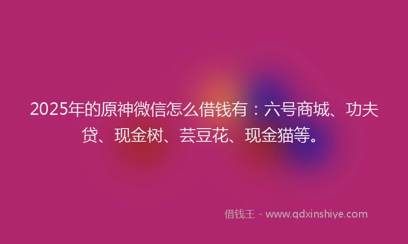 2025年的原神微信怎么借钱有：六号商城、功夫贷、现金树、芸豆花、现金猫等。