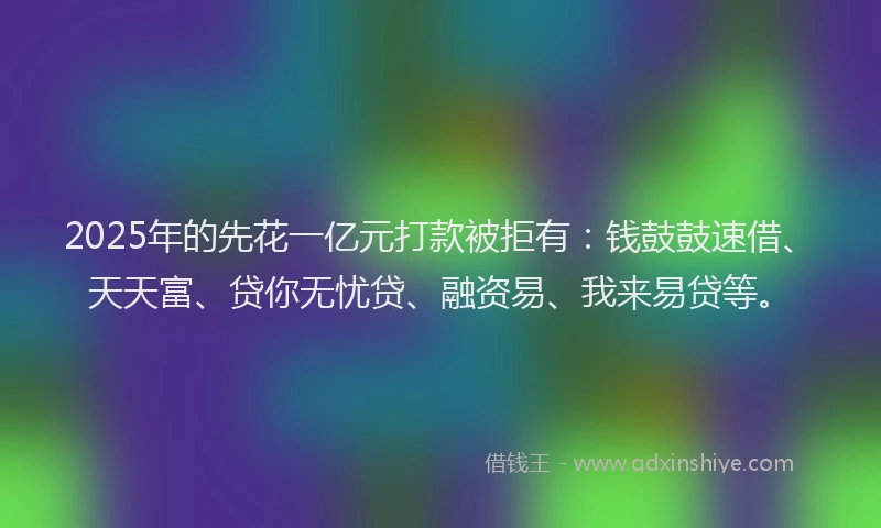 2025年的先花一亿元打款被拒有：钱鼓鼓速借、天天富、贷你无忧贷、融资易、我来易贷等。