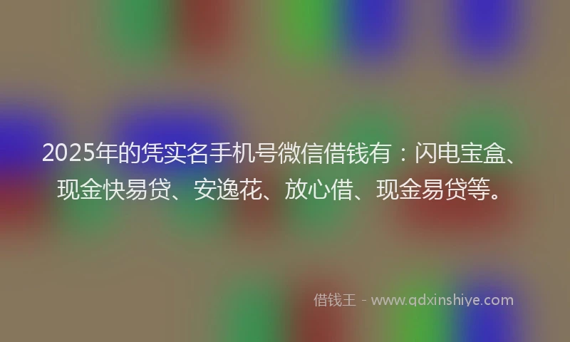 2025年的凭实名手机号微信借钱有：闪电宝盒、现金快易贷、安逸花、放心借、现金易贷等。