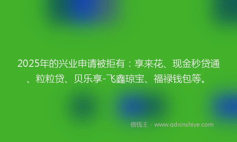 2025年的兴业申请被拒有：享来花、现金秒贷通、粒粒贷、贝乐享-飞鑫琼宝、福禄钱包等。