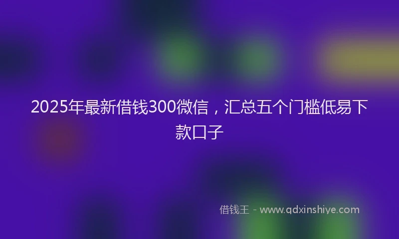 2025年最新借钱300微信，汇总五个门槛低易下款口子