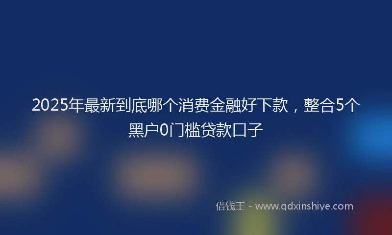 2025年最新到底哪个消费金融好下款，整合5个黑户0门槛贷款口子