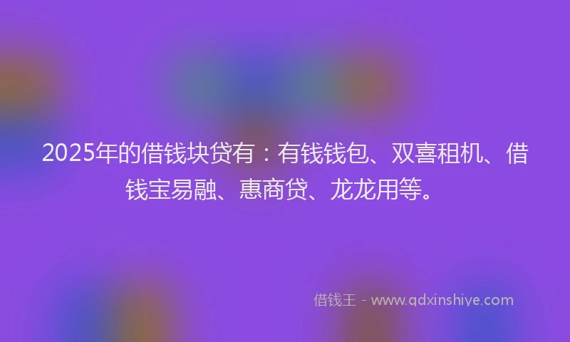 2025年的借钱块贷有：有钱钱包、双喜租机、借钱宝易融、惠商贷、龙龙用等。