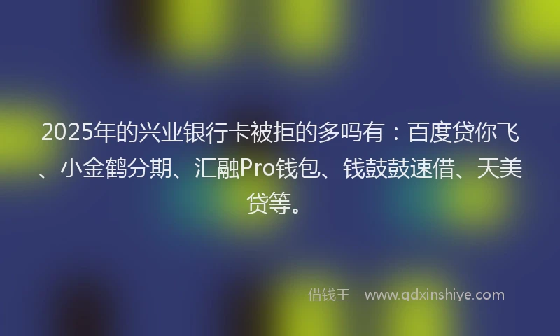 2025年的兴业银行卡被拒的多吗有：百度贷你飞、小金鹤分期、汇融Pro钱包、钱鼓鼓速借、天美贷等。