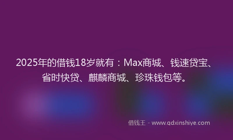 2025年的借钱18岁就有：Max商城、钱速贷宝、省时快贷、麒麟商城、珍珠钱包等。