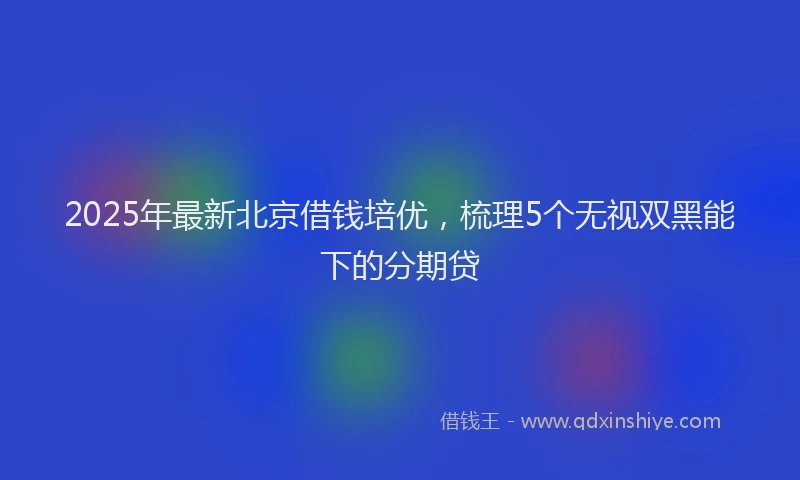 2025年最新北京借钱培优，梳理5个无视双黑能下的分期贷