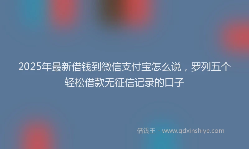 2025年最新借钱到微信支付宝怎么说，罗列五个轻松借款无征信记录的口子