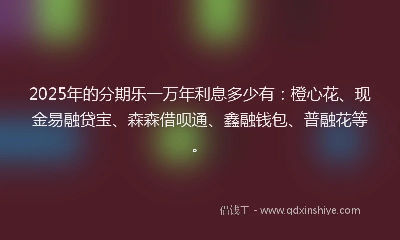 2025年的分期乐一万年利息多少有：橙心花、现金易融贷宝、森森借呗通、鑫融钱包、普融花等。