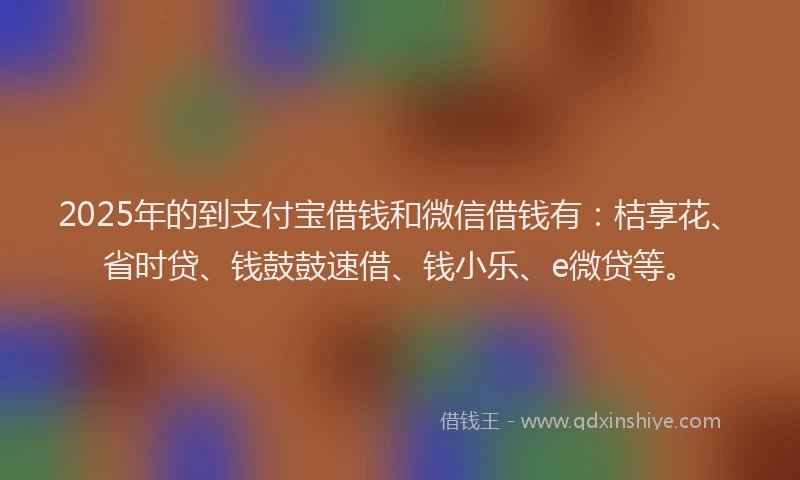 2025年的到支付宝借钱和微信借钱有：桔享花、省时贷、钱鼓鼓速借、钱小乐、e微贷等。