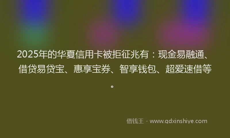 2025年的华夏信用卡被拒征兆有：现金易融通、借贷易贷宝、惠享宝券、智享钱包、超爱速借等。