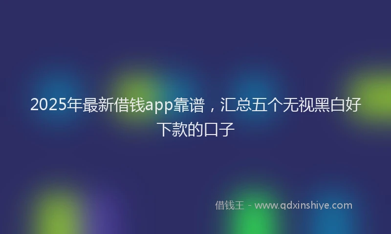 2025年最新借钱app靠谱，汇总五个无视黑白好下款的口子