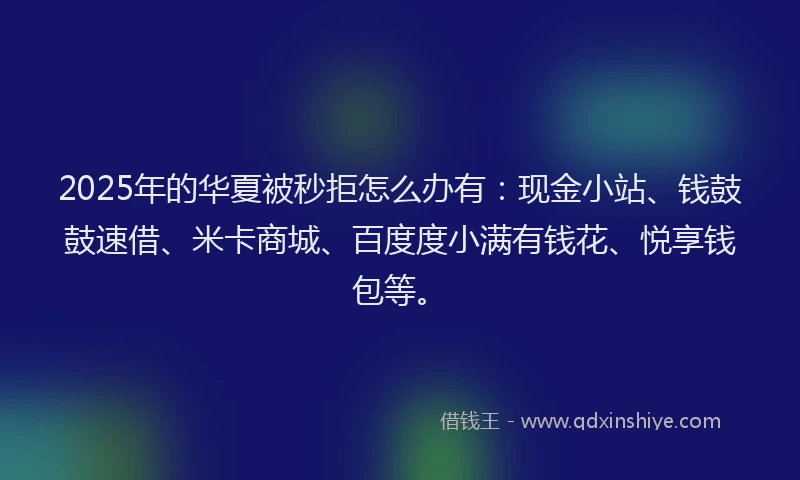 2025年的华夏被秒拒怎么办有：现金小站、钱鼓鼓速借、米卡商城、百度度小满有钱花、悦享钱包等。
