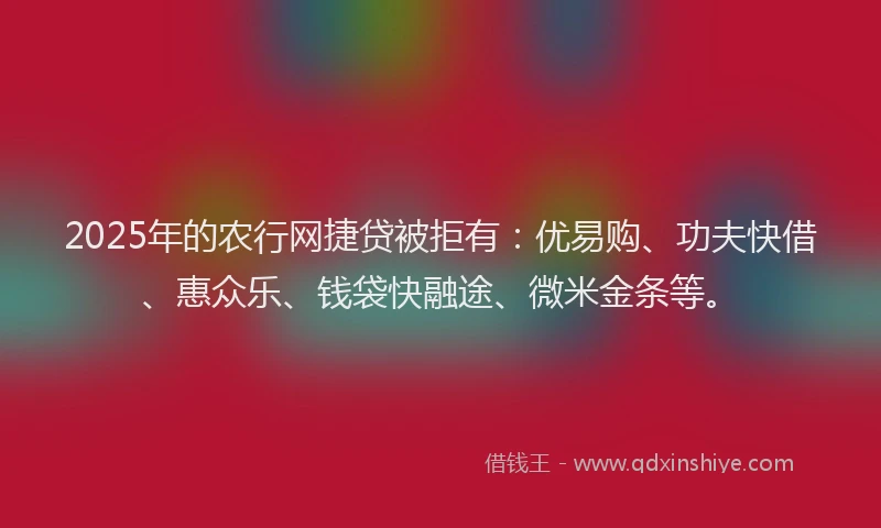 2025年的农行网捷贷被拒有：优易购、功夫快借、惠众乐、钱袋快融途、微米金条等。