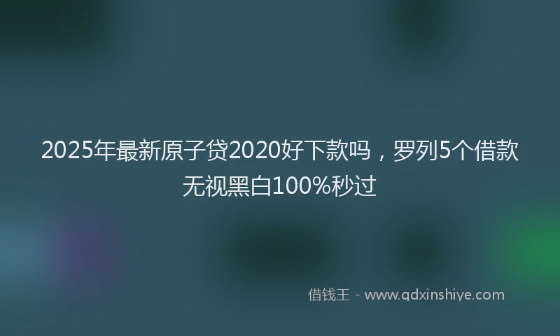 2025年最新原子贷2020好下款吗，罗列5个借款无视黑白100%秒过