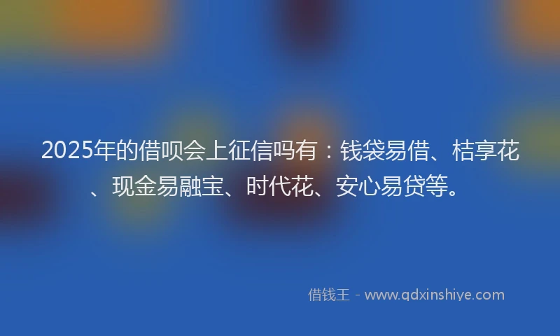2025年的借呗会上征信吗有：钱袋易借、桔享花、现金易融宝、时代花、安心易贷等。