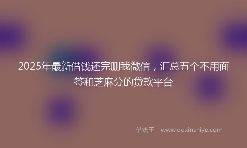 2025年最新借钱还完删我微信，汇总五个不用面签和芝麻分的贷款平台