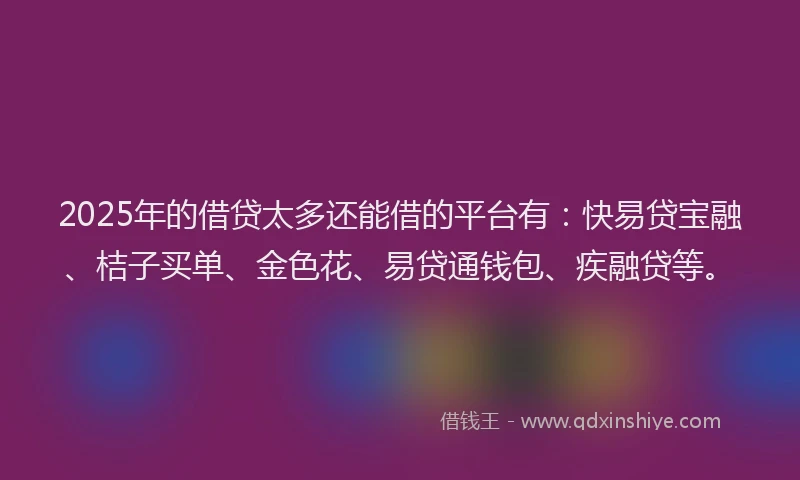 2025年的借贷太多还能借的平台有：快易贷宝融、桔子买单、金色花、易贷通钱包、疾融贷等。