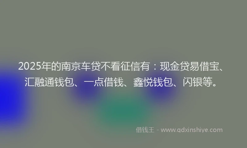 2025年的南京车贷不看征信有：现金贷易借宝、汇融通钱包、一点借钱、鑫悦钱包、闪银等。
