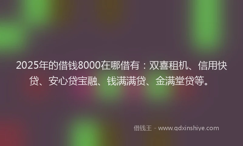 2025年的借钱8000在哪借有：双喜租机、信用快贷、安心贷宝融、钱满满贷、金满堂贷等。