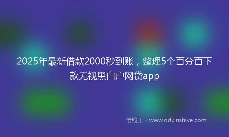 2025年最新借款2000秒到账，整理5个百分百下款无视黑白户网贷app