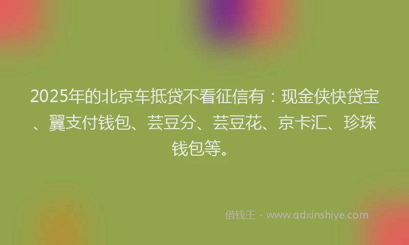 2025年的北京车抵贷不看征信有：现金侠快贷宝、翼支付钱包、芸豆分、芸豆花、京卡汇、珍珠钱包等。