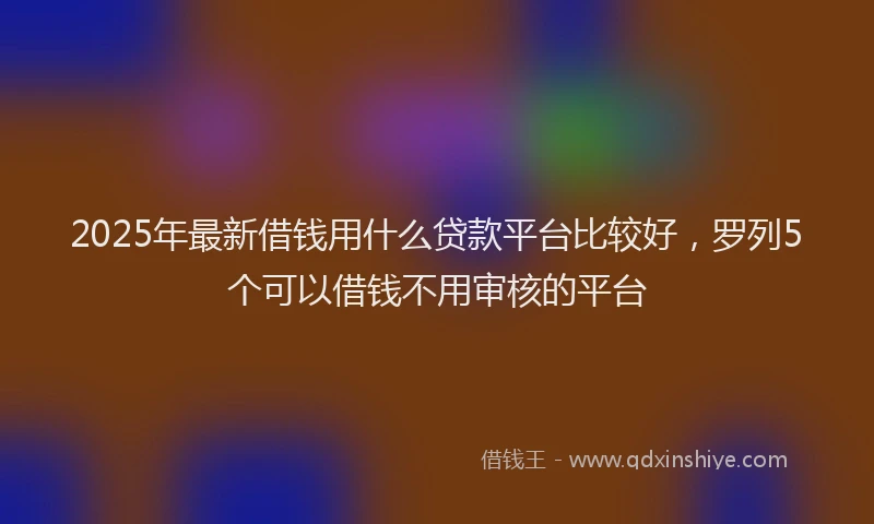 2025年最新借钱用什么贷款平台比较好，罗列5个可以借钱不用审核的平台