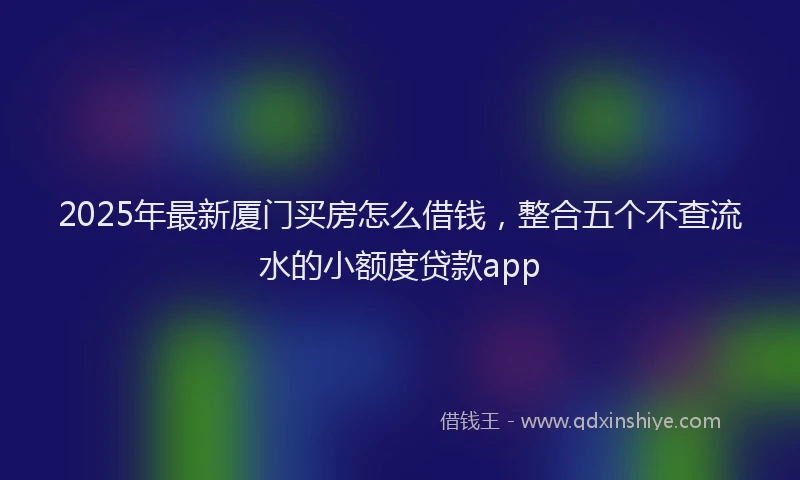2025年最新厦门买房怎么借钱，整合五个不查流水的小额度贷款app