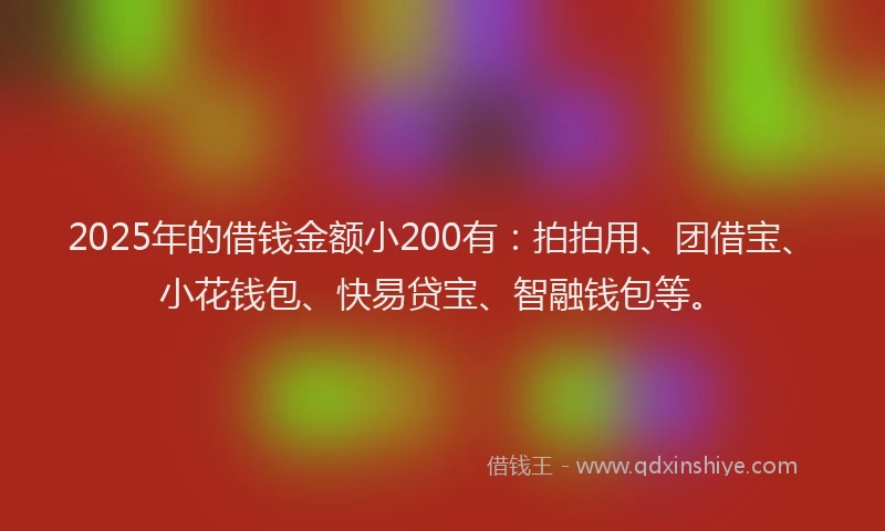 2025年的借钱金额小200有：拍拍用、团借宝、小花钱包、快易贷宝、智融钱包等。