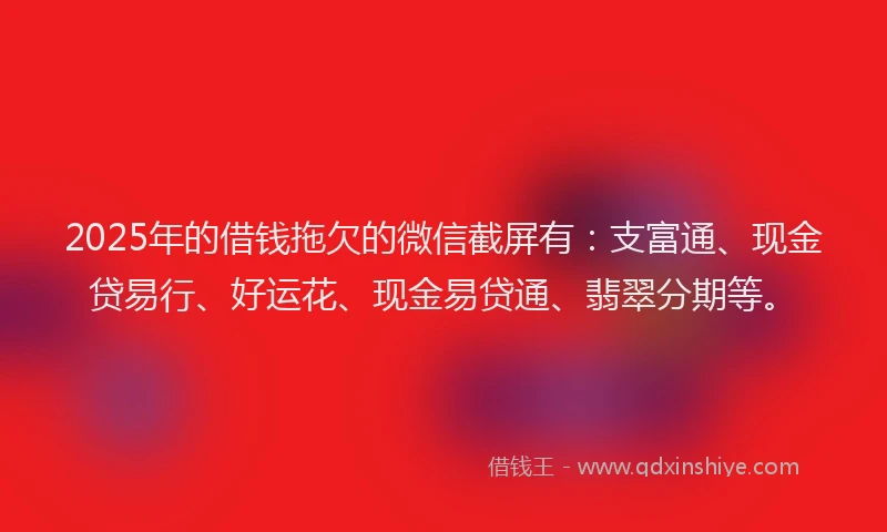 2025年的借钱拖欠的微信截屏有：支富通、现金贷易行、好运花、现金易贷通、翡翠分期等。