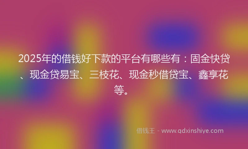 2025年的借钱好下款的平台有哪些有：固金快贷、现金贷易宝、三枝花、现金秒借贷宝、鑫享花等。