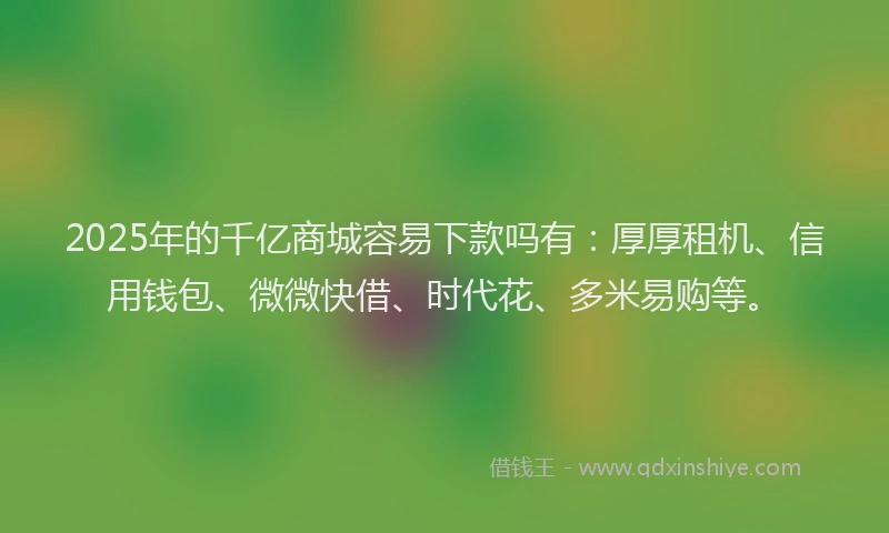 2025年的千亿商城容易下款吗有：厚厚租机、信用钱包、微微快借、时代花、多米易购等。