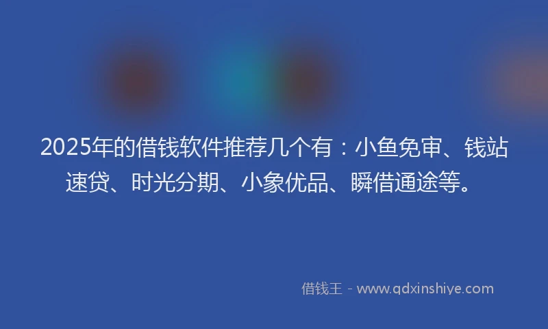 2025年的借钱软件推荐几个有：小鱼免审、钱站速贷、时光分期、小象优品、瞬借通途等。