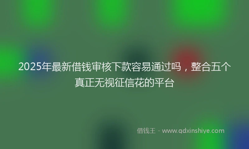 2025年最新借钱审核下款容易通过吗，整合五个真正无视征信花的平台