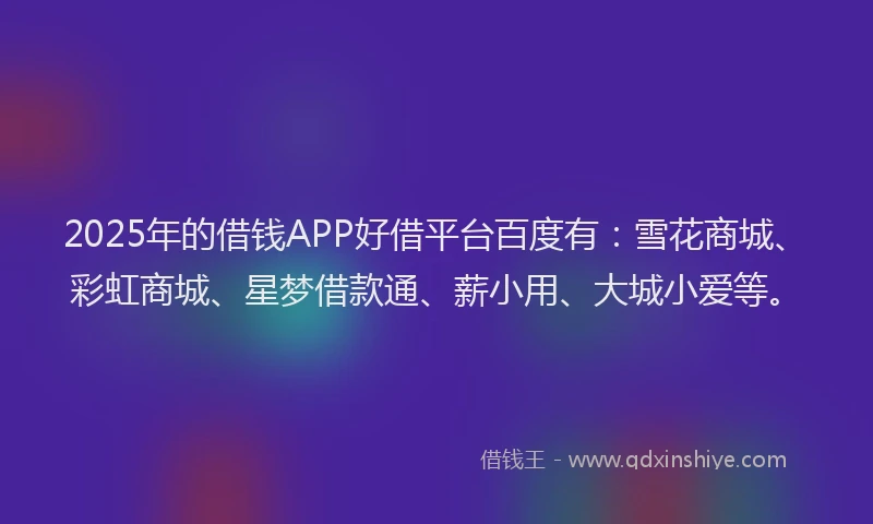 2025年的借钱APP好借平台百度有：雪花商城、彩虹商城、星梦借款通、薪小用、大城小爱等。